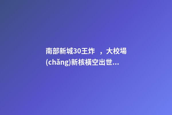 南部新城3.0王炸，大校場(chǎng)新核橫空出世！入手第一盤(pán)的機(jī)會(huì)來(lái)了